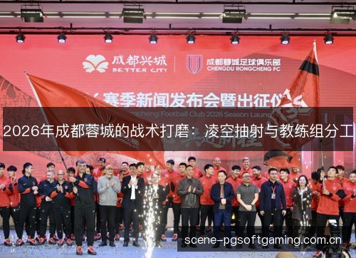 2026年成都蓉城的战术打磨:凌空抽射与教练组分工 2026年成都蓉城的战术打磨:凌空抽射与教练组分工